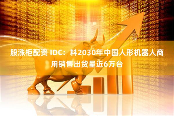 股涨柜配资 IDC：料2030年中国人形机器人商用销售出货量近6万台