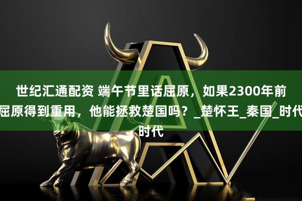 世纪汇通配资 端午节里话屈原，如果2300年前屈原得到重用，他能拯救楚国吗？_楚怀王_秦国_时代