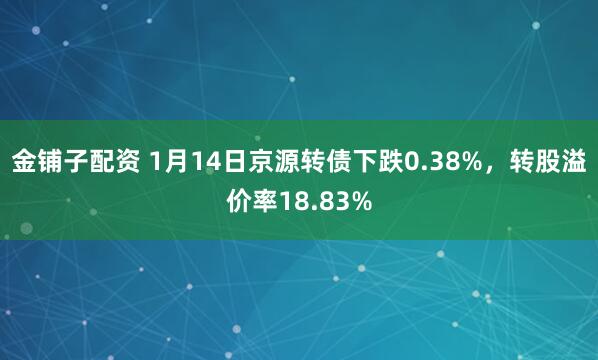 金铺子配资 1月14日京源转债下跌0.38%，转股溢价率18.83%