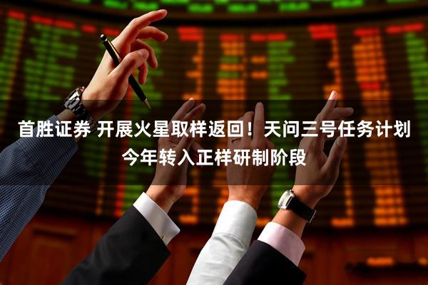 首胜证券 开展火星取样返回！天问三号任务计划今年转入正样研制阶段