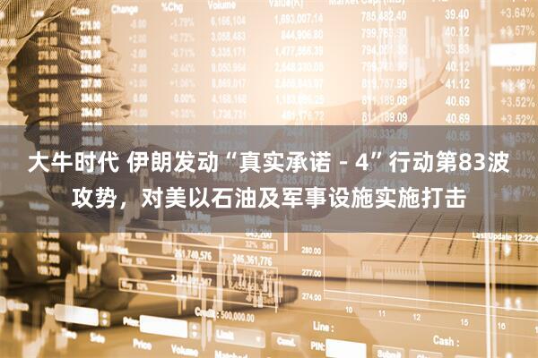 大牛时代 伊朗发动“真实承诺－4”行动第83波攻势，对美以石油及军事设施实施打击