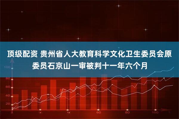 顶级配资 贵州省人大教育科学文化卫生委员会原委员石京山一审被判十一年六个月