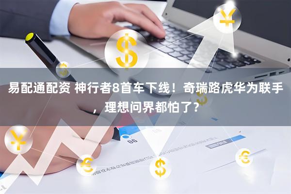 易配通配资 神行者8首车下线！奇瑞路虎华为联手，理想问界都怕了？