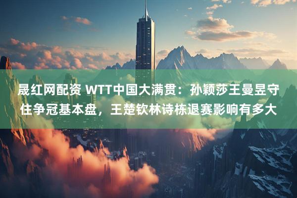 晟红网配资 WTT中国大满贯：孙颖莎王曼昱守住争冠基本盘，王楚钦林诗栋退赛影响有多大